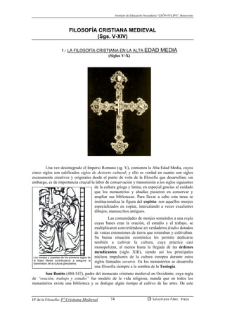 Instituto de Educación Secundaria “LEÓN FELIPE”, Benavente
Hª de la Filosofía: Fª Cristiana Medieval Salustiano Fdez. Viejo74
FILOSOFÍA CRISTIANA MEDIEVAL
(Sgs. V-XIV)
1.- LA FILOSOFÍA CRISTIANA EN LA ALTA EDAD MEDIA
(Siglos V-X)
Una vez desintegrado el Imperio Romano (sg. V), comienza la Alta Edad Media, cuyos
cinco siglos son calificados siglos de desierto cultural; y ello es verdad en cuanto son siglos
escasamente creativos y originales desde el punto de vista de la filosofía que desarrollan; sin
embargo, es de importancia crucial la labor de conservación y transmisión a los siglos siguientes
de la cultura griega y latina, en especial gracias al cuidado
que los monasterios y abadías pusieron en conservar y
ampliar sus bibliotecas. Para llevar a cabo esta tarea se
institucionaliza la figura del copista: son aquellos monjes
especializados en copiar, intercalando a veces excelentes
dibujos, manuscritos antiguos.
Las comunidades de monjes sometidos a una regla
cuyas bases eran la oración, el estudio y el trabajo, se
multiplicaron convirtiéndose en verdaderos feudos dotados
de vastas extensiones de tierra que roturaban y cultivaban.
Su buena situación económica les permite dedicarse
también a cultivar la cultura, cuya práctica casi
monopolizan, al menos hasta la llegada de las órdenes
mendicantes (siglo XIII), siendo así los principales
núcleos impulsores de la cultura europea durante estos
siglos llamados oscuros. En los monasterios se desarrolla
una filosofía siempre a la sombra de la Teología.
San Benito (480-547), padre del monacato cristiano medieval en Occidente, cuya regla
de “oración, trabajo y estudio” fue modelo de la vida religiosa, manda que en todos los
monasterios exista una biblioteca y se dedique algún tiempo al cultivo de las artes. De este
Los monjes y copistas de los primeros siglos de
la Edad Media contribuyeron a asegurar la
transmisión de la cultura grecolatina.
 