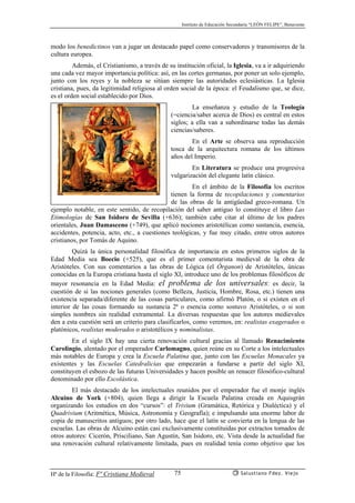 Instituto de Educación Secundaria “LEÓN FELIPE”, Benavente
Hª de la Filosofía: Fª Cristiana Medieval Salustiano Fdez. Viejo75
modo los benedictinos van a jugar un destacado papel como conservadores y transmisores de la
cultura europea.
Además, el Cristianismo, a través de su institución oficial, la Iglesia, va a ir adquiriendo
una cada vez mayor importancia política: así, en las cortes germanas, por poner un solo ejemplo,
junto con los reyes y la nobleza se sitúan siempre las autoridades eclesiásticas. La Iglesia
cristiana, pues, da legitimidad religiosa al orden social de la época: el Feudalismo que, se dice,
es el orden social establecido por Dios.
La enseñanza y estudio de la Teología
(=ciencia/saber acerca de Dios) es central en estos
siglos; a ella van a subordinarse todas las demás
ciencias/saberes.
En el Arte se observa una reproducción
tosca de la arquitectura romana de los últimos
años del Imperio.
En Literatura se produce una progresiva
vulgarización del elegante latín clásico.
En el ámbito de la Filosofía los escritos
tienen la forma de recopilaciones y comentarios
de las obras de la antigüedad greco-romana. Un
ejemplo notable, en este sentido, de recopilación del saber antiguo lo constituye el libro Las
Etimologías de San Isidoro de Sevilla (+636); también cabe citar al último de los padres
orientales, Juan Damasceno (+749), que aplicó nociones aristotélicas como sustancia, esencia,
accidentes, potencia, acto, etc., a cuestiones teológicas, y fue muy citado, entre otros autores
cristianos, por Tomás de Aquino.
Quizá la única personalidad filosófica de importancia en estos primeros siglos de la
Edad Media sea Boecio (+525), que es el primer comentarista medieval de la obra de
Aristóteles. Con sus comentarios a las obras de Lógica (el Órganon) de Aristóteles, únicas
conocidas en la Europa cristiana hasta el siglo XI, introduce uno de los problemas filosóficos de
mayor resonancia en la Edad Media: el problema de los universales: es decir, la
cuestión de si las nociones generales (como Belleza, Justicia, Hombre, Rosa, etc.) tienen una
existencia separada/diferente de las cosas particulares, como afirmó Platón, o si existen en el
interior de las cosas formando su sustancia 2ª o esencia como sostuvo Aristóteles, o si son
simples nombres sin realidad extramental. La diversas respuestas que los autores medievales
den a esta cuestión será un criterio para clasificarlos, como veremos, en: realistas exagerados o
platónicos, realistas moderados o aristotélicos y nominalistas.
En el siglo IX hay una cierta renovación cultural gracias al llamado Renacimiento
Carolingio, alentado por el emperador Carlomagno, quien reúne en su Corte a los intelectuales
más notables de Europa y crea la Escuela Palatina que, junto con las Escuelas Monacales ya
existentes y las Escuelas Catedralicias que empezarán a fundarse a partir del siglo XI,
constituyen el esbozo de las futuras Universidades y hacen posible un renacer filosófico-cultural
denominado por ello Escolástica.
El más destacado de los intelectuales reunidos por el emperador fue el monje inglés
Alcuino de York (+804), quien llega a dirigir la Escuela Palatina creada en Aquisgrán
organizando los estudios en dos “cursos”: el Trivium (Gramática, Retórica y Dialéctica) y el
Quadrivium (Aritmética, Música, Astronomía y Geografía); e impulsando una enorme labor de
copia de manuscritos antiguos; por otro lado, hace que el latín se convierta en la lengua de las
escuelas. Las obras de Alcuino están casi exclusivamente constituidas por extractos tomados de
otros autores: Cicerón, Prisciliano, San Agustín, San Isidoro, etc. Vista desde la actualidad fue
una renovación cultural relativamente limitada, pues en realidad tenía como objetivo que los
 