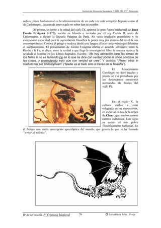 Instituto de Educación Secundaria “LEÓN FELIPE”, Benavente
Hª de la Filosofía: Fª Cristiana Medieval Salustiano Fdez. Viejo76
nobles, pieza fundamental en la administración de un cada vez más complejo Imperio como el
de Carlomagno, dejaran de tener a gala no saber leer ni escribir.
De pronto, en torno a la mitad del siglo IX, aparece la gran figura intelectual de Juan
Escoto Eriúgena (+877), nacido en Irlanda e invitado por el rey Carlos II, nieto de
Carlomagno, a dirigir la Escuela Palatina de París. Su vasta erudición grecolatina y su
excepcional capacidad para la especulación filosófica le ponen muy por encima del nivel de sus
contemporáneos. Conoce el griego y traduce desde esta lengua al latín varias obras que difunden
el neoplatonismo. El pensamiento de Escoto Eriúgena afirma el acuerdo intrínseco entre la
Razón y la Fe, es decir, entre la verdad a que llega la investigación libre de nuestra razón y la
revelada al hombre en los Libros Sagrados. Escribe: “No hay salvación para las almas de
los fieles si no es teniendo Fe en lo que se dice con verdad sobre el único principio de
las cosas, y entendiendo esto que con verdad se cree”. Y también: “Nemo intrat in
coelum nisi per philosophiam” (“Nadie va al cielo sino a través de la filosofía”).
El Renacimiento
Carolingio no duró mucho y
pronto se vio perturbado por
las destructivas invasiones
normandas de finales del
siglo IX.
En el siglo X, la
cultura vuelve a estar
refugiada en los monasterios,
en especial en los de la orden
de Cluny, que son los nuevos
centros culturales. Este siglo
es quizás el más pobre
filosóficamente hablando. En
él florece una cierta concepción apocalíptica del mundo, que genera lo que se ha llamado
“terror al milenio”.
 