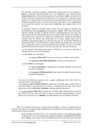 Instituto de Educación Secundaria “LEÓN FELIPE”, Benavente
Historia de la Filosofía: Introducción Salustiano Fdez. Viejo5
Por otro lado, además de proponer explicaciones lógicas acerca de la naturaleza o
physis, los primeros filósofos también van a ser legisladores: van a proponer leyes
(nómoj=nómos) para el buen funcionamiento de las ciudades (=pólis). Así ya desde su
mismo nacimiento la filosofía está unida tanto a las ciencias de la naturaleza (cuyo
objetivo es el conocimiento de las leyes que con necesidad férrea rigen el curso de los
fenómenos naturales) como a las ciencias sociales (cuyo objetivo es el ordenamiento
de la ciudad de acuerdo con leyes justas establecidas por acuerdo libre de los
hombres).
El horizonte mental del hombre griego, dentro del cual surge la filosofía, está
constituído por una idea dinámica de la naturaleza o physis. Ahora bien, los primeros
filósofos afirman que bajo el continuo cambio y transformaciones de las cosas, hay
algo que permanece y hace posible que las cosas sigan siendo lo que son (un árbol, la
Luna, Pedro, etc.) a pesar de los cambios que experimentan. Aquello que permanece
constante bajo los cambios que observamos en las cosas, aquello, pues, que las
constituye esencialmente para ser la clase de cosa que son, los primeros filósofos lo
llamaron PHYSIS o NATURALEZA: realidad primaria de donde nace todo cuanto
hay y a donde todo vuelve, es lo que permanece tras los cambios y lo que a la vez hace
posible todo dinamismo/cambio, es, en fin, lo que hace ser a las cosas lo que son.
Las dos primeras distinciones que harán los filósofos en su afán por descubrir la
naturaleza de las cosas son las siguientes:
--en las cosas van a diferenciar:
asu esencia (e’doj=eîdos): lo que las cosas son en verdad, su ser esencial;
asu apariencia (fa’nesqai=faînesthai): lo que las cosas parecen ser.
--en el hombre van a distinguir:
ala razón (lógoj=lógos): capacidad que le permite descubrir la esencia de
las cosas, su naturaleza.
alos sentidos (a’sqhsij=aísthesis): que captan las apariencias de las cosas,
su aparecer fenoménico.
Con estas dos distinciones paralelas van a quedar establecidas dos vías para el
conocimiento de la realidad:
--la vía de la verdad (ªlhqeia=aletheia): aquella que el hombre sigue cuando utiliza la
razón para llegar al conocimiento de la esencia o naturaleza de las cosas. Esta vía nos
proporciona ciencia (¡pist¿mh =epistéme): saber que podemos demostrar.
--la vía de la opinión (dóxa=dóxa): aquella que el hombre sigue cuando utiliza los sentidos
para conocer las cosas, pues ellos sólo nos llevan a conocerlas superficialmente, tal como
parecen ser, su apariencia. La opinión es un saber aparente: que no podemos demostrar.
B) A la 2ª cuestión (la de por qué “el paso del mito al lógos”, es decir, el surgimiento de la
filosofía, tuvo lugar en la cultura griega) responderemos considerando las circunstancias sociales e
históricas que lo hicieron posible:
B.-1) Alrededor del siglo VII a.C. la civilización griega es una civilización urbana,
compuesta por una serie numerosa de ciudades autónomas e independientes llamadas
pólis (pólij), en las cuales se ha ido estableciendo una neta división social entre, por
 