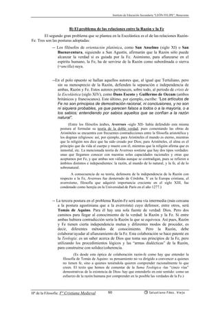 Instituto de Educación Secundaria “LEÓN FELIPE”, Benavente
Hª de la Filosofía: Fª Cristiana Medieval Salustiano Fdez. Viejo80
B) El problema de las relaciones entre la Razón y la Fe
El segundo gran problema que se plantea en la Escolástica es el de las relaciones Razón-
Fe. Tres son las posturas adoptadas:
-- Los filósofos de orientación platónica, como San Anselmo (siglo XI) o San
Buenaventura, siguiendo a San Agustín, afirmarán que la Razón sólo puede
alcanzar la verdad si es guiada por la Fe. Asimismo, para afianzarse en el
espíritu humano, la Fe, ha de servirse de la Razón como subordinada o sierva
(=ancilla) suya.
--En el polo opuesto se hallan aquellos autores que, al igual que Tertuliano, pero
sin su menosprecio de la Razón, defienden la separación e independencia de
ambas, Razón y Fe. Estos autores pertenecen, sobre todo, al periodo de crisis de
la Escolástica (siglo XIV), como Duns Escoto y Guillermo de Occam (ambos
británicos y franciscanos). Este último, por ejemplo, escribe: “Los artículos de
Fe no son principios de demostración racional, ni conclusiones, y no son
ni siquiera probables, ya que parecen falsos a todos o a la mayoría, o a
los sabios; entendiendo por sabios aquellos que se confían a la razón
natural”.
(Entre los filósofos árabes, Averroes -siglo XII- había defendido esta misma
postura al formular su teoría de la doble verdad, pues comentando las obras de
Aristóteles se encuentra con frecuentes contradicciones entre la filosofía aristotélica y
los dogmas religiosos: así, por ejemplo, para Aristóteles el mundo es eterno, mientras
que la religión nos dice que ha sido creado por Dios; para Aristóteles, el alma es el
principio que da vida al cuerpo y muere con él, mientras que la religión afirma que es
inmortal, etc. La mencionada teoría de Averroes sostiene que hay dos tipos verdades:
unas que llegamos conocer con nuestras solas capacidades racionales y otras que
aceptamos por Fe, y que ambas son válidas aunque se contradigan, pues se refieren a
ámbitos distintos e independientes: la razón, al mundo de lo natural, y la fe, al de lo
sobrenatural.
A consecuencia de su teoría, defensora de la independencia de la Razón con
respecto a la Fe, Averroes fue desterrado de Córdoba. Y en la Europa cristiana, el
averroísmo, filosofía que adquirió importancia creciente en el siglo XIII, fue
condenado como herejía en la Universidad de París en el año 1277.)
-- La tercera postura en el problema Razón-Fe será una vía intermedia (más cercana
a la postura agustiniana que a la averroísta) cuyo defensor, entre otros, será
Tomás de Aquino. Para él hay una sola fuente de verdad: Dios. Pero dos
caminos para llegar al conocimiento de la verdad: la Razón y la Fe. Si entre
ambas hubiera contradicción sería la Razón la que se equivoca. Así pues, Razón
y Fe tienen cierta independencia mutua y diferentes modos de proceder, es
decir, diferentes métodos de conocimiento. Pero la Razón, debe
colaborar/ayudar al afianzamiento de la Fe. Esta colaboración se hace patente en
la Teología: es un saber acerca de Dios que toma sus principios de la Fe, pero
utilizando los procedimientos lógicos y las “armas dialécticas” de la Razón,
para construirse con solidez/coherencia.
(Es desde esta óptica de colaboración razón-fe como hay que entender la
filosofía de Tomás de Aquino: su pensamiento no va dirigido a convencer a quienes
no tienen fe, sino a quienes teniéndola quieren comprender racionalmente lo que
creen. El texto que hemos de comentar de la Suma Teológica -las “cinco vías”
demostrativas de la existencia de Dios- hay que entenderlo en este sentido: como un
esfuerzo de la razón humana por comprender en lo posible las verdades de la Fe.)
 