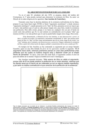 Instituto de Educación Secundaria “LEÓN FELIPE”, Benavente
Hª de la Filosofía: Fª Cristiana Medieval Salustiano Fdez. Viejo81
EL ARGUMENTO ONTOLÓGICO DE SAN ANSELMO
Ya en el siglo XI -alrededor del año 1070- se propone, dentro del ámbito del
Cristianismo, la 1ª gran prueba racional para demostrar la existencia de Dios. Su autor: un
filósofo de la orden religiosa de los agustinos: San Anselmo de Canterbury.
Teniendo como base la doctrina platónica de la existencia real/realísima de las Ideas,
propuso lo que hasta Kant (siglo XVIII) se llamó “argumento anselmiano” y desde entonces
“argumento ontológico”: cuando pensamos en la “idea” de Dios, pensamos en un ser mayor que
el cual y más perfecto que el cual no cabe pensar ningún otro; pues bien, siendo la existencia
una perfección, Dios debe existir, porque si no fuera así, cualquier otro ser por el hecho de
existir sería más perfecto que Él, lo cual entraría en contradicción con la propia “idea” que
tenemos de Dios (=ser más perfecto que el cual no puede haber ningún otro); luego, Dios existe.
(Esta demostración, a diferencia de las vías tomistas, es una demostración a priori, es
decir, se realiza sin acudir a la experiencia, únicamente considerando la “idea” que nuestra razón
posee de Dios: la “idea” de Dios exige necesariamente que tal ser exista, luego ha de existir. Las
“vías” tomistas, por el contrario, son demostraciones a posteriori: llegan a demostrar la existencia
de Dios a partir de la observación de alguna cualidad o característica de los seres creados por Él.)
En tiempos de San Anselmo ya fue contestado su argumento por un monje llamado
Gaunilón, quien en una obra titulada En favor de los ignorantes escribe lo siguiente: “Si el
argumento fuera cierto, entonces podríamos pensar en unas islas perfectísimas (más
perfectas que las cuales no hubiera ninguna otra) y deberían existir por el simple
hecho de pensarlas”. Es decir, como dirá más tarde Kant, el argumento comete el error de
pasar del ámbito de lo mental (=lógico) al ámbito de lo real (=ontológico).
San Anselmo respondió diciendo: “Sólo acerca de Dios es válido el argumento,
porque sólo de Él se puede predicar la perfección de un modo absoluto, mientras que
los demás seres por el hecho de ser materiales ya son en alguna medida imperfectos,
y por tanto no implica contradicción el que carezcan de la perfección de la existencia”.
Tras el colapso provocado por la invasión de los “bárbaros”, la actividad filosófica prácticamente sólo resurge en el siglo IX
(Renacimiento Carolingio). La filosofía escolástica cristiana en sentido estricto comienza con San Anselmo de Canterbury, y va a
tener como centro indiscutible a la Universidad de París. En torno a otros centros (Oxford y Padua) se inicia la ciencia experimental. El
renacer de la filosofía fue favorecido por la llegada de manuscritos traducidos del griego y los comentarios de los filósofos árabes y
judíos. Y fue preparado por la actividad cultural centrada en las escuelas catedralicias y los monasterios.
 