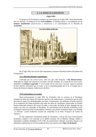 Instituto de Educación Secundaria “LEÓN FELIPE”, Benavente
Hª de la Filosofía: Fª Cristiana Medieval Salustiano Fdez. Viejo82
2.-2: EL APOGEO DE LA ESCOLÁSTICA
(Siglo XIII)
El apogeo de la Escolástica cristiana, que tiene lugar en el siglo XIII, viene determinado
por tres factores: la fundación de las Universidades, el establecimiento y consolidación de las
órdenes mendicantes (franciscanos y dominicos) y el conocimiento de la filosofía de
Aristóteles.
En el siglo XIII, tres son las más importantes corrientes filosóficas dentro del ámbito del
Cristianismo:
1) La filosofía platónico-agustiniana:
Cultivada por los franciscanos, entre los que cabe destacar a San Buenaventura.
Defienden la validez del argumento ontológico de San Anselmo. En el tema de los universales,
defienden el realismo exagerado. Y en el asunto de las relaciones razón-fe, siguen la postura
de San Agustín, afirmando que la razón, si no es orientada/guiada por la fe, es incapaz por sí
misma de alcanzar ninguna verdad acerca de Dios.
2) El aristotelismo averroísta:
Hasta prácticamente el siglo XIII, de Aristóteles sólo se conocen en el Occidente
cristiano las obras de Lógica (el órganon), gracias a las traducciones y comentarios que de ellas
hizo Boecio (siglo VI), predominando, por tanto, el platonismo. Sin embargo, el hecho histórico
de la expansión del Islam posibilitó que todas las obras de Aristóteles conservadas en Oriente
fueran traducidas, primero, del siriaco al árabe, y más tarde, del árabe al latín, llegando de este
modo a ser otra vez conocidas en Occidente. El conocimiento de la filosofía aristotélica causó
tal impacto intelectual entre los pensadores cristianos que pronto Aristóteles llegó a ser llamado
“el Filósofo” (como tendremos ocasión de comprobar en la Suma Teológica de Tomás de
Aquino.)
El más importante comentarista árabe de Aristóteles, a través del cual el pensamiento
aristotélico empezó a ser conocido en el ámbito cristiano, fue el filósofo, teólogo, médico y
matemático cordobés Averroes (1126-1198). Su aristotelismo, llamado averroísta, llegará a ser
difundido ampliamente en la Universidad de París, por autores como Siger de Brabante.
Las Universidades medievales
 
