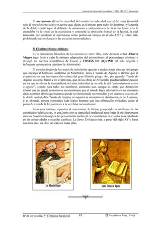 Instituto de Educación Secundaria “LEÓN FELIPE”, Benavente
Hª de la Filosofía: Fª Cristiana Medieval Salustiano Fdez. Viejo83
El averroísmo afirma la eternidad del mundo, la caducidad mortal del alma (inmortal
sólo el entendimiento activo o agente que, dicen, es el mismo para todos los hombres) y la teoría
de la doble verdad (que al defender la autonomía e independencia de la razón frente a la fe
anunciaba ya la crisis de la escolástica y concitaba la oposición frontal de la Iglesia, la cual
terminará por condenar el averroísmo como perniciosa herejía en el año 1277 y, claro está,
prohibiendo su enseñanza en las escuelas-universidades).
3) El aristotelismo cristiano:
Es la orientación filosófica de los dominicos: entre ellos, cabe destacar a San Alberto
Magno (que llevó a cabo la primera adaptación del aristotelismo al pensamiento cristiano y
divulgó los escritos aristotélicos de Física) y TOMÁS DE AQUINO (el más original e
influyente comentarista cristiano de Aristóteles).
El estudio directo de los textos de Aristóteles (gracias a traducciones directas del griego
que encarga al helenista Guillermo de Moerbeke), lleva a Tomás de Aquino a afirmar que el
averroísmo es una interpretación errónea del gran filósofo griego. Así, por ejemplo, Tomás de
Aquino sostiene, frente a los averroístas, que en las obras de Aristóteles pueden hallarse pasajes
en los que se afirma la inmortalidad del alma individual (y no sólo la del “entendimiento activo
o agente”, común para todos los hombres); asimismo que, aunque es cierto que Aristóteles
afirmó que no puede demostrarse racionalmente que el mundo haya sido hecho en un momento
dado, también afirmó que tampoco puede ser demostrada su eternidad; y en cuanto a la teoría de
la doble verdad, dice Tomás de Aquino, ni siquiera se encuentra en Aristóteles, es de Averroes,
y es absurda, porque contradice toda lógica humana que una afirmación verdadera desde el
punto de vista de la Fe pueda ser a la vez falsa racionalmente.
Estas conclusiones, opuestas al averroísmo, le fueron granjeando la confianza de las
autoridades eclesiásticas, lo que, junto con su capacidad intelectual para forjar la más importante
síntesis filosófico-teológica del pensamiento medieval, le convirtieron en el autor más estudiado
en las universidades y escuelas católicas. La Suma Teológica será, a partir del siglo XV y hasta
nuestros días, un libro de texto en todas ellas.
San Alberto Magno Santo Tomás de Aquino
 