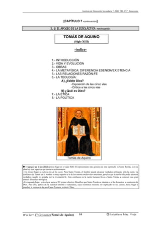 Instituto de Educación Secundaria “LEÓN FELIPE”, Benavente
Hª de la Fª: Fª Cristiana (Tomás de Aquino) Salustiano Fdez. Viejo84
[CAPÍTULO 7 -continuación-]
2.-2: EL APOGEO DE LA ESCOLÁSTICA -continuación-
TOMÁS DE AQUINO
(Siglo XIII)
-índice-
1.- INTRODUCCIÓN
2.- VIDA Y EVOLUCIÓN
3.- OBRAS
4.- LA METAFÍSICA: DIFERENCIA ESENCIA/EXISTENCIA
5.- LAS RELACIONES RAZÓN-FE
6.- LA TEOLOGÍA:
A) ¿Existe Dios?
- Exposición de las cinco vías
- Crítica a las cinco vías
B) ¿Qué es Dios?
7.- LA ÉTICA
8.- LA POLÍTICA
● El apogeo de la escolástica tiene lugar en el siglo XIII. El representante más genuino de este esplendor es Santo Tomás, y en su
obra hay dos aspectos que destacan sobremanera:
- En primer lugar su valoración de la razón. Para Santo Tomás, el hombre puede alcanzar verdades utilizando sólo la razón. La
confianza de Tomás en el hombre es muy superior a la de los autores medievales anteriores, para los que la razón sólo podía alcanzar
verdades cuando era guiada por la revelación/fe. Esta confianza en la razón humana lleva a Santo Tomás a construir una gran
síntesis filosófico-teológica.
- En segundo lugar, su teología natural. El primer objetivo filosófico que Santo Tomás se plantea es el de demostrar la existencia de
Dios. Para ello, partirá de la realidad sensible o naturaleza, cuya existencia necesita ser explicada en sus causas, hasta llegar a
concluir la existencia de una Causa Primera, es decir, Dios,
Tomás de Aquino
 