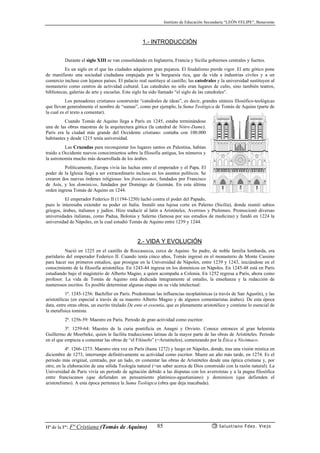 Instituto de Educación Secundaria “LEÓN FELIPE”, Benavente
Hª de la Fª: Fª Cristiana (Tomás de Aquino) Salustiano Fdez. Viejo85
1.- INTRODUCCIÓN
Durante el siglo XIII se van consolidando en Inglaterra, Francia y Sicilia gobiernos centrales y fuertes.
Es un siglo en el que las ciudades adquieren gran pujanza. El feudalismo pierde vigor. El arte gótico pone
de manifiesto una sociedad ciudadana empujada por la burguesía rica, que da vida a industrias civiles y a un
comercio incluso con lejanos países. El palacio real sustituye al castillo; las catedrales y la universidad sustituyen al
monasterio como centros de actividad cultural. Las catedrales no sólo eran lugares de culto, sino también teatros,
bibliotecas, galerías de arte y escuelas. Este siglo ha sido llamado “el siglo de las catedrales”.
Los pensadores cristianos construirán “catedrales de ideas”, es decir, grandes síntesis filosófico-teológicas
que llevan generalmente el nombre de “sumas”, como por ejemplo, la Suma Teológica de Tomás de Aquino (parte de
la cual es el texto a comentar).
Cuando Tomás de Aquino llega a París en 1245, estaba terminándose
una de las obras maestras de la arquitectura gótica (la catedral de Nôtre-Dame).
París era la ciudad más grande del Occidente cristiano: contaba con 100.000
habitantes y desde 1215 tenía universidad.
Las Cruzadas para reconquistar los lugares santos en Palestina, habían
traído a Occidente nuevos conocimientos sobre la filosofía antigua, los números y
la astronomía mucho más desarrollada de los árabes.
Políticamente, Europa vivía las luchas entre el emperador y el Papa. El
poder de la Iglesia llegó a ser extraordinario incluso en los asuntos políticos. Se
crearon dos nuevas órdenes religiosas: los franciscanos, fundados por Francisco
de Asís, y los dominicos, fundados por Domingo de Guzmán. En esta última
orden ingresa Tomás de Aquino en 1244.
El emperador Federico II (1194-1250) luchó contra el poder del Papado,
pues le interesaba extender su poder en Italia. Instaló una lujosa corte en Palerno (Sicilia), donde reunió sabios
griegos, árabes, italianos y judíos. Hizo traducir al latín a Aristóteles, Averroes y Ptolomeo. Promocionó diversas
universidades italianas, como Padua, Bolonia y Salerno (famosa por sus estudios de medicina) y fundó en 1224 la
universidad de Nápoles, en la cual estudió Tomás de Aquino entre 1239 y 1244.
2.- VIDA Y EVOLUCIÓN
Nació en 1225 en el castillo de Roccasecca, cerca de Aquino. Su padre, de noble familia lombarda, era
partidario del emperador Federico II. Cuando tenía cinco años, Tomás ingresó en el monasterio de Monte Cassino
para hacer sus primeros estudios, que prosigue en la Universidad de Nápoles, entre 1239 y 1243, iniciándose en el
conocimiento de la filosofía aristotélica. En 1243-44 ingresa en los dominicos en Nápoles. En 1245-48 está en París
estudiando bajo el magisterio de Alberto Magno, a quien acompaña a Colonia. En 1252 regresa a París, ahora como
profesor. La vida de Tomás de Aquino está dedicada íntegramente al estudio, la enseñanza y la redacción de
numerosos escritos. Es posible determinar algunas etapas en su vida intelectual:
1ª. 1245-1256: Bachiller en París. Predominan las influencias neoplatónicas (a través de San Agustín), y las
aristotélicas (en especial a través de su maestro Alberto Magno y de algunos comentaristas árabes). De esta época
data, entre otras obras, un escrito titulado De ente et essentia, que es plenamente aristotélico y contiene lo esencial de
la metafísica tomista.
2ª. 1256-59: Maestro en París. Periodo de gran actividad como escritor.
3ª. 1259-64: Maestro de la curia pontificia en Anagni y Orvieto. Conoce entonces al gran helenista
Guillermo de Moerbeke, quien le facilita traducciones latinas de la mayor parte de las obras de Aristóteles. Periodo
en el que empieza a comentar las obras de “el Filósofo” (=Aristóteles), comenzando por la Ética a Nicómaco.
4ª. 1266-1273: Maestro otra vez en París (hasta 1272) y luego en Nápoles, donde, tras una visión mística en
diciembre de 1273, interrumpe definitivamente su actividad como escritor. Muere un año más tarde, en 1274. Es el
periodo más original, centrado, por un lado, en comentar las obras de Aristóteles desde una óptica cristiana y, por
otro, en la elaboración de una sólida Teología natural (=un saber acerca de Dios construido con la razón natural). La
Universidad de París vivía un periodo de agitación debido a las disputas con los averroístas y a la pugna filosófica
entre franciscanos (que defienden un pensamiento platónico-agustianiano) y dominicos (que defienden el
aristotelismo). A esta época pertenece la Suma Teológica (obra que deja inacabada).
 