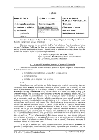 Instituto de Educación Secundaria “LEÓN FELIPE”, Benavente
Hª de la Fª: Fª Cristiana (Tomás de Aquino) Salustiano Fdez. Viejo86
3.- obras:
COMENTARIOS OBRAS MAYORES OBRAS MENORES
LLAMADAS “OPÚSCULOS”
- A las sagradas escrituras.
- A escritores eclesiásticos.
- A los filósofos:
- Aristóteles
- Boecio
- Suma contra gentiles
-Suma Teológica
(obra sistemática de carácter
didáctico)
- Discursos.
-Obras sobre el dogma.
- Obras de moral.
- Pequeñas obras de filosofía.
Las obras de Tomás de Aquino destacan por el rigor lógico, la claridad y la coherencia.
Denotan siempre a un teólogo sistemático.
El texto a comentar son los Artículos 1º, 2º y 3º de la Primera Parte de una de sus “obras
mayores”: la Suma Teológica. La obra está destinada a estudiantes de Teología, y en ella se
expone de modo sistemático, ordenado y didáctico todo el saber de la época acerca de Dios. La
exposición se realiza según el siguiente esquema básico:
1º) Se formula la proposición o artículo a tratar.
2º) Se exponen las dificultades existentes en torno al tema.
3º) Y, por último, se dan las soluciones.
4.- La metafísica tomista: diferencia esencia/existencia
Desde sus inicios como escritor filosófico, Tomás de Aquino adopta las tesis básicas de
la Metafísica aristotélica:
-- la teoría de la sustancia (primera y segunda) y los accidentes;
-- la teoría hilemórfica;
-- la teoría del ser-en-potencia y ser-en-acto;
-- etc.
Sin embargo, más tarde adopta una distinción (presente en algún comentarista árabe de
Aristóteles, como Alfarabi, cuyos escritos Tomás de Aquino conocía) que le será muy útil para
tratar el problema teológico de la existencia de Dios: la distinción en todos los seres entre su
esencia (essentia) y su existencia (esse). Escribe Tomás de Aquino: “Por esencia hay que
entender lo que una cosa es; y por existencia el hecho de una cosa exista”. Que, por
ejemplo, el hombre sea animal racional (ésta es su esencia) no incluye en absoluto la propiedad
de la existencia; puede muy bien ser definido esencialmente como animal racional y, sin
embargo, no existir. Esta distinción (esencia/existencia) le sirve a Tomás de Aquino para poner
de manifiesto una diferencia radical entre Dios y los demás seres: lo que caracteriza a éstos es
que en ellos podemos distinguir siempre la esencia (lo que son) de la existencia (del hecho de
que existan). Su esencia no incluye necesariamente el hecho de existir; son seres que pueden
existir o no; son, por ello, contingentes. De ahí que si existen, sea debido a una causa exterior a
ellos mismos (esse per alium=existen por causa de otro). Sólo hay un ser cuya esencia (lo que
es) se identifica con la existencia: Dios, que así lo ha manifestado/revelado en la Biblia al decir:
Ego sum qui esse (=Yo soy el que es/existe). Dios es, por tanto, el ser a cuya esencia pertenece
necesariamente el existir, es el ser necesario (esse per se=el que existe por sí, es decir, el que
existe por causa de sí mismo, por causa de lo que es, de su esencia). Los demás seres, por el
contrario, reciben su existencia de Dios.
De ahí que el término “ser” (esse) sólo pueda utilizarse con un sentido analógico (de
parecido o semejanza) no unívocamente (=con el mismo significado) para referirnos a Dios y a
 