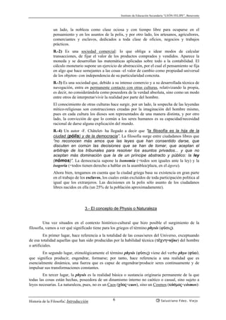 Instituto de Educación Secundaria “LEÓN FELIPE”, Benavente
Historia de la Filosofía: Introducción Salustiano Fdez. Viejo6
un lado, la nobleza como clase ociosa y con tiempo libre para ocuparse en el
pensamiento y en los asuntos de la polis, y por otro lado, los artesanos, agricultores,
comerciantes y esclavos, dedicados a toda clase de oficios, negocios y trabajos
prácticos.
B.-2) Es una sociedad comercial: lo que obliga a idear modos de calcular
transacciones, de fijar el valor de los productos comprados y vendidos. Aparece la
moneda y se desarrollan las matemáticas aplicadas sobre todo a la contabilidad. El
cálculo monetario supone un ejercicio de abstracción, por el cual el pensamiento se fija
en algo que hace semejantes a las cosas -el valor de cambio como propiedad universal
de los objetos- con independencia de su particularidad concreta.
B.-3) Es una sociedad que, debido a su intenso comercio y a su desarrollada técnica de
navegación, entra en permanente contacto con otras culturas, relativizando la propia,
es decir, no considerándola como poseedora de la verdad absoluta, sino como un modo
entre otros de interpretar/vivir la realidad por parte del hombre.
El conocimiento de otras culturas hace surgir, por un lado, la sospecha de las leyendas
mítico-religiosas son construcciones creadas por la imaginación del hombre mismo,
pues en cada cultura los dioses son representados de una manera distinta, y por otro
lado, la convicción de que lo común a los seres humanos es su capacidad/necesidad
racional de darse alguna explicación del mundo.
B.-4) Un autor -F. Châtelet- ha llegado a decir que “la filosofía es la hija de la
ciudad (pólis) y de la democracia”. La filosofía surge entre ciudadanos libres que
“no reconocen más amos que las leyes que han consentido darse, que
discuten en común las decisiones que se han de tomar, que aceptan el
arbitraje de los tribunales para resolver los asuntos privados... y que no
aceptan más dominación que la de un príncipe abstracto y público: la ley
(nómos)”. La democracia supone la isonomía (=todos son iguales ante la ley) y la
isogoría (=todos tienen derecho a hablar en la asamblea/plaza, en el ágora).
Ahora bien, tengamos en cuenta que la ciudad griega basa su existencia en gran parte
en el trabajo de los esclavos, los cuales están excluídos de toda participación política al
igual que los extranjeros. Las decisiones en la polis sólo asunto de los ciudadanos
libres nacidos en ella (un 25% de la población aproximadamente).
3.- El concepto de Physis o Naturaleza
Una vez situados en el contexto histórico-cultural que hizo posible el surgimiento de la
filosofía, vamos a ver qué significado tiene para los griegos el término physis (ϕÝσις).
En primer lugar, hace referencia a la totalidad de las cosas/seres del Universo, exceptuando
de esa totalidad aquellas que han sido producidas por la habilidad técnica (t¡cnh=téjne) del hombre
o artificiales.
En segundo lugar, etimológicamente el término physis (ϕÝσις) viene del verbo phyo (fÝw),
que significa producir, engendrar, formarse; por tanto, hace referencia a una realidad que es
esencialmente dinámica, una fuerza que es capaz de engendrar/producir seres continuamente y de
impulsar sus transformaciones constantes.
En tercer lugar, la physis es la realidad básica o sustancia originaria permanente de la que
todas las cosas están hechas, poseedora de un dinamismo interno no caótico o casual, sino sujeto a
leyes necesarias. La naturaleza, pues, no es un Caos (cªoj=caos), sino un Cosmos (kósmoj=cósmos):
 