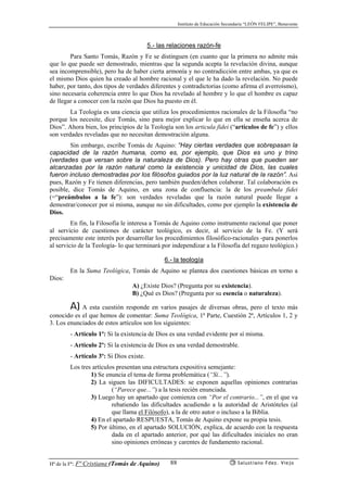Instituto de Educación Secundaria “LEÓN FELIPE”, Benavente
Hª de la Fª: Fª Cristiana (Tomás de Aquino) Salustiano Fdez. Viejo88
5.- las relaciones razón-fe
Para Santo Tomás, Razón y Fe se distinguen (en cuanto que la primera no admite más
que lo que puede ser demostrado, mientras que la segunda acepta la revelación divina, aunque
sea incomprensible), pero ha de haber cierta armonía y no contradicción entre ambas, ya que es
el mismo Dios quien ha creado al hombre racional y el que le ha dado la revelación. No puede
haber, por tanto, dos tipos de verdades diferentes y contradictorias (como afirma el averroísmo),
sino necesaria coherencia entre lo que Dios ha revelado al hombre y lo que el hombre es capaz
de llegar a conocer con la razón que Dios ha puesto en él.
La Teología es una ciencia que utiliza los procedimientos racionales de la Filosofía “no
porque los necesite, dice Tomás, sino para mejor explicar lo que en ella se enseña acerca de
Dios”. Ahora bien, los principios de la Teología son los articula fidei (“artículos de fe”) y ellos
son verdades reveladas que no necesitan demostración alguna.
Sin embargo, escribe Tomás de Aquino: “Hay ciertas verdades que sobrepasan la
capacidad de la razón humana, como es, por ejemplo, que Dios es uno y trino
(verdades que versan sobre la naturaleza de Dios). Pero hay otras que pueden ser
alcanzadas por la razón natural como la existencia y unicidad de Dios, las cuales
fueron incluso demostradas por los filósofos guiados por la luz natural de la razón”. Así
pues, Razón y Fe tienen diferencias, pero también pueden/deben colaborar. Tal colaboración es
posible, dice Tomás de Aquino, en una zona de confluencia: la de los preambula fidei
(=“preámbulos a la fe”): son verdades reveladas que la razón natural puede llegar a
demostrar/conocer por sí misma, aunque no sin dificultades, como por ejemplo la existencia de
Dios.
En fin, la Filosofía le interesa a Tomás de Aquino como instrumento racional que poner
al servicio de cuestiones de carácter teológico, es decir, al servicio de la Fe. (Y será
precisamente este interés por desarrollar los procedimientos filosófico-racionales -para ponerlos
al servicio de la Teología- lo que terminará por independizar a la Filosofía del regazo teológico.)
6.- la teología
En la Suma Teológica, Tomás de Aquino se plantea dos cuestiones básicas en torno a
Dios:
A) ¿Existe Dios? (Pregunta por su existencia).
B) ¿Qué es Dios? (Pregunta por su esencia o naturaleza).
A) A esta cuestión responde en varios pasajes de diversas obras, pero el texto más
conocido es el que hemos de comentar: Suma Teológica, 1ª Parte, Cuestión 2ª, Artículos 1, 2 y
3. Los enunciados de estos artículos son los siguientes:
- Artículo 1º: Si la existencia de Dios es una verdad evidente por sí misma.
- Artículo 2º: Si la existencia de Dios es una verdad demostrable.
- Artículo 3º: Si Dios existe.
Los tres artículos presentan una estructura expositiva semejante:
1) Se enuncia el tema de forma problemática (“Si...”).
2) La siguen las DIFICULTADES: se exponen aquellas opiniones contrarias
(“Parece que...”) a la tesis recién enunciada.
3) Luego hay un apartado que comienza con “Por el contrario...”, en el que va
rebatiendo las dificultades acudiendo a la autoridad de Aristóteles (al
que llama el Filósofo), a la de otro autor o incluso a la Biblia.
4) En el apartado RESPUESTA, Tomás de Aquino expone su propia tesis.
5) Por último, en el apartado SOLUCIÓN, explica, de acuerdo con la respuesta
dada en el apartado anterior, por qué las dificultades iniciales no eran
sino opiniones erróneas y carentes de fundamento racional.
 