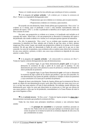 Instituto de Educación Secundaria “LEÓN FELIPE”, Benavente
Hª de la Fª: Fª Cristiana (Tomás de Aquino) Salustiano Fdez. Viejo89
Vamos a ir viendo uno por uno los tres artículos que constituyen el texto a comentar.
▼ A la pregunta del primer artículo: “¿Es evidente por sí misma la existencia de
Dios?, Tomás va a responderla distinguiendo entre:
- Proposiciones que son evidentes en sí mismas, pero no para nosotros.
- Proposiciones evidentes en sí mismas y para nosotros.
De acuerdo con esta distinción, Santo Tomás afirma que la proposición “Dios existe” es
evidente en sí misma, pues el predicado (“existe”) está incluído esencialmente entre los
atributos del sujeto (“Dios”); es más: su predicado se identifica con el sujeto, pues la esencia de
Dios consiste en existir.
Por tanto, una proposición es evidente en sí misma, si el predicado está incluído en el
concepto del sujeto. Ahora bien, si de una proposición se desconoce la naturaleza del sujeto o
del predicado, aun siendo evidente en sí misma, no lo será para quienes ignoran tal naturaleza.
Por ello, la proposición “Dios existe” no es evidente para nosotros puesto que no
conocemos la naturaleza de Dios; además está el hecho de que hay ateos, es decir, quienes
niegan que Dios exista. Luego, aun siendo una proposición evidente en sí misma, no lo es para
nosotros. De ahí que deba ser demostrada (y habrá de serlo a partir de lo que nos es más
conocido: los seres de la naturaleza, cuya existencia sólo se explica como efecto de la existencia
de una causa anterior y primera, es decir, una causa cuya existencia no dependa de otra causa
anterior: a saber, Dios).
▼ A la pregunta del segundo artículo: “¿Es demostrable la existencia de Dios?”,
Tomás de Aquino contesta distinguiendo dos tipos de demostraciones:
- En primer lugar, lo que llama demostración propter quid: en la que se
demuestra la existencia de algo a partir de la causa que lo produce. Es una
demostración que toma como premisa la causa (lo primero) y concluye afirmando el
efecto producido (lo posterior).
- En segundo lugar, lo que llama demostración quia: en la que se demuestra
la existencia de algo a partir de los efectos que produce y que nos son conocidos. Es
una demostración cuyo punto de partida o premisa es siempre el efecto (lo posterior)
y cuya conclusión es la causa que lo produce (lo primero).
Después de hacer esta distinción, Tomás de Aquino afirma que la existencia de Dios no
puede ser objeto de una demostración propter quid, pues Dios existe por causa suya (esse per
se), y no hay una causa anterior a Él que lo haya producido. Sin embargo, puede utilizarse una
demostración quia: todos los seres que observamos no existen por sí, sino que son efectos de
una causa anterior a ellos que los ha producido; remontándonos a la Causa Primera de todo lo
que existe llegamos a Dios.
▼ En el artículo tercero: “Si Dios existe”, Tomás de Aquino propone las cinco vías o
demostraciones racionales que prueban la existencia de Dios.
Todas las vías tienen unos principios metafísicos comunes y una estructura lógica
similar:
-- El principio de causalidad es el principio metafísico presente en
todas las vías: Nada existe sin una causa que explique su existencia; pues lo que
existe sin poseer en sí mismo la razón de su existencia depende de otra cosa a la
que consideramos su causa.
 