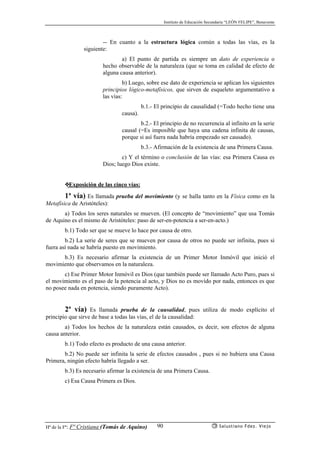 Instituto de Educación Secundaria “LEÓN FELIPE”, Benavente
Hª de la Fª: Fª Cristiana (Tomás de Aquino) Salustiano Fdez. Viejo90
-- En cuanto a la estructura lógica común a todas las vías, es la
siguiente:
a) El punto de partida es siempre un dato de experiencia o
hecho observable de la naturaleza (que se toma en calidad de efecto de
alguna causa anterior).
b) Luego, sobre ese dato de experiencia se aplican los siguientes
principios lógico-metafísicos, que sirven de esqueleto argumentativo a
las vías:
b.1.- El principio de causalidad (=Todo hecho tiene una
causa).
b.2.- El principio de no recurrencia al infinito en la serie
causal (=Es imposible que haya una cadena infinita de causas,
porque si así fuera nada habría empezado ser causado).
b.3.- Afirmación de la existencia de una Primera Causa.
c) Y el término o conclusión de las vías: esa Primera Causa es
Dios; luego Dios existe.
❖Exposición de las cinco vías:
1ª vía) Es llamada prueba del movimiento (y se halla tanto en la Física como en la
Metafísica de Aristóteles):
a) Todos los seres naturales se mueven. (El concepto de “movimiento” que usa Tomás
de Aquino es el mismo de Aristóteles: paso de ser-en-potencia a ser-en-acto.)
b.1) Todo ser que se mueve lo hace por causa de otro.
b.2) La serie de seres que se mueven por causa de otros no puede ser infinita, pues si
fuera así nada se habría puesto en movimiento.
b.3) Es necesario afirmar la existencia de un Primer Motor Inmóvil que inició el
movimiento que observamos en la naturaleza.
c) Ese Primer Motor Inmóvil es Dios (que también puede ser llamado Acto Puro, pues si
el movimiento es el paso de la potencia al acto, y Dios no es movido por nada, entonces es que
no posee nada en potencia, siendo puramente Acto).
2ª vía) Es llamada prueba de la causalidad, pues utiliza de modo explícito el
principio que sirve de base a todas las vías, el de la causalidad:
a) Todos los hechos de la naturaleza están causados, es decir, son efectos de alguna
causa anterior.
b.1) Todo efecto es producto de una causa anterior.
b.2) No puede ser infinita la serie de efectos causados , pues si no hubiera una Causa
Primera, ningún efecto habría llegado a ser.
b.3) Es necesario afirmar la existencia de una Primera Causa.
c) Esa Causa Primera es Dios.
 