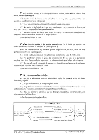Instituto de Educación Secundaria “LEÓN FELIPE”, Benavente
Hª de la Fª: Fª Cristiana (Tomás de Aquino) Salustiano Fdez. Viejo91
3ª vía) Llamada prueba de la contingencia de los seres o, como Kant la llamará más
tarde, prueba cosmológica:
a) Todos los seres observados en la naturaleza son contingentes (=pueden existir o no
existir, no siendo necesaria su existencia)
b.1) Todo ser contingente debe su existencia a otro, que es su causa.
b.2) No puede ser infinita la serie de seres contingentes cuya existencia se la deben a
otro, pues entonces ninguno habría empezado a existir.
b.3) Hay que afirmar la existencia de un ser necesario, cuya existencia no depende de
una causa anterior, sino de sí mismo, de su propia esencia.
c) Ese Ser Necesario es Dios.
4ª vía) Llamada prueba de los grados de perfección (es la única que presenta un
cierto platonismo al utilizar el concepto de “participación”):
a) En los seres naturales hay diversos grados de perfección, es decir, unos son más
perfectos que otros en algún respecto.
b.1) El más y el menos se dicen por referencia a un máximo o ideal de perfección.
b.2) No puede ser infinito el grado de aproximación de los seres a la perfección
máxima, pues si así fuera, cualquier ser estaría a la misma distancia y no habría más ni menos.
b.3) Hay que afirmar la existencia de una perfección máxima, de la que participarían en
distinto grado todos los seres, siendo su causa.
c) Ese Ser Perfectísimo es Dios.
5ª vía) Llamada prueba teleológica:
a) Todo en la Naturaleza actúa de acuerdo con algún fin (télos) y según un orden
constante y regular.
b.1) Lo que está ordenado, lo está por alguna causa.
b.2) No podemos admitir una serie infinita de causas capaces de introducir cierto orden
en la naturaleza, pues entonces nada habría empezado a estar ordenado.
b.3) Hay que afirmar la existencia de una Inteligencia capaz de iniciar el orden que
observamos en la Naturaleza.
c) Esa Suprema Inteligencia es Dios.
LAS CINCO VÍAS
MOVIMIENTO INMUTABLE
CAUSALIDAD CAUSA INCAUSADA
PUNTO DE PARTIDA:
HECHOS NATURALES
OBSERVABLES
CONTINGENCIA NECESARIO PUNTO DE
LLEGADA:
DIOS
GRADOS DE PERFECCIÓN PERFECTO
ORDEN INTELIGENCIA ORDENADORA
 