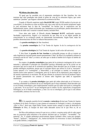 Instituto de Educación Secundaria “LEÓN FELIPE”, Benavente
Hª de la Fª: Fª Cristiana (Tomás de Aquino) Salustiano Fdez. Viejo92
❖Críticas a las cinco vías:
Al igual que ha sucedido con el argumento ontológico de San Anselmo, las vías
tomistas han sido estudiadas más desde el punto de vista de su estructura lógica, que como
auténticas “pruebas” que lleguen a demostrar la existencia de Dios.
Cuando el filósofo empirista inglés David HUME (siglo XVIII) analice el principio de
causalidad y lo descubra no como un hecho real, sino como una ley de nuestro psiquismo según
la cual asociamos bajo la idea de “causalidad” los hechos que la experiencia nos da
habitualmente juntos, estará rechazando que, basándonos en tal principio, pueda demostrarse la
existencia de nada real (=exterior a nuestra mente), incluído Dios.
Unos años más tarde, el filósofo alemán Inmanuel KANT, analizando nuestras
facultades cognoscitivas, llegará a la conclusión de que Dios no es un objeto posible de
conocimiento ni su existencia puede ser demostrada racionalmente. Según Kant, todas las
posibles demostraciones de Dios se reducen básicamente a tres:
- La prueba ontológica (de San Anselmo).
- La prueba cosmológica (la 3ª de Tomás de Aquino: la de la contingencia de los
seres).
- La prueba teleológica (la 5ª de Tomás de Aquino: la del orden del universo).
Y dice Kant: la prueba de San Anselmo es rechazable porque en ella se comete un
salto ilegítimo/no racional desde nuestro pensamiento (“idea” de Dios) a la realidad (a afirmar la
existencia real de tal “idea”), es decir, un salto que va desde el ámbito de lo lógico al ámbito de
lo ontológico.
En cuanto a la prueba cosmológica (que parte de la existencia contingente de los seres
naturales y aplicando el principio de causalidad concluye afirmando que ha de existir un ser
necesario que sea la causa de la existencia de aquéllos), Kant descubre que en el fondo es una
prueba ontológica encubierta, puesto que el concepto básico que utiliza es el de lo “necesario”
(como opuesto a lo “contingente” y observable), y tal concepto es mental, es formado por
nuestra razón como opuesto a contingente, pero no se deriva de la experiencia, pues ningún ser
de nuestra experiencia es necesario. De ahí que afirmar la existencia real de tal producto lógico
de nuestro pensamiento sea cometer el mismo salto ilegítimo que daba el argumento
anselmiano.
Y en cuanto a la prueba teleológica (que parte del orden observado en el Universo y
concluye afirmando la existencia de un ser inteligente que lo haya ordenado), Kant descubre que
es en el fondo cosmológica, pues implícitamente sostiene que tal orden universal es contingente
y, por tanto, “le es necesario” un ser inteligente que lo ordene. En fin, según Kant, el argumento
teleológico es en el fondo cosmológico, y éste a su vez es ontológico, por lo que si este último
es rechazable, entonces los tres lo son.
B) A la segunda cuestión (la de la esencia o naturaleza divina) que Tomás de Aquino
se plantea en la Suma Teológica (y que citamos al comenzar la Teología), es decir, a la pregunta
¿Qué es Dios?, decir que, según Santo Tomás, nuestra razón, aunque es capaz de demostrar la
existencia de Dios, es incapaz de decir nada adecuado acerca de lo que Dios es, de su
naturaleza.
De Dios sólo podemos conocer lo que no es, es decir, a nuestra razón sólo le cabe seguir
una vía negationis para referirnos a Su esencia: decimos que es “in-finito”, “in-mutable”, “in-
material”, etc. Y cuando atribuímos positivamente alguna cualidad a Dios, como por ejemplo,
“bueno”, “perfecto”, “inteligencia”, etc., hemos de hacerlo vía eminentiae: es decir, elevándolas
a un grado infinito y simplicísimo.
 