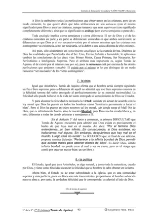 Instituto de Educación Secundaria “LEÓN FELIPE”, Benavente
Hª de la Fª: Fª Cristiana (Tomás de Aquino) Salustiano Fdez. Viejo93
A Dios le atribuímos todas las perfecciones que observamos en las criaturas, pero de un
modo eminente, lo que quiere decir que tales atribuciones no son unívocas (con el mismo
significado) para Dios y para las criaturas, aunque tampoco que sean equívocas (con significado
completamente diferente), sino que su significado es análogo (con cierta semejanza o parecido).
Toda analogía implica cierta semejanza y cierta diferencia. El ser de Dios y el de las
criaturas coinciden en parte y en parte se diferencian: coinciden en que ambos son/existen; se
diferencian en que Dios es el ser necesario=existe por sí mismo, mientras que las criaturas son
contingentes=su existencia, al no ser necesaria, se la deben a una causa distinta de ellos mismos.
Así pues, sólo alcanzamos un conocimiento analógico de la esencia divina. Decimos de
Dios las cualidades que Parménides dio al Ser: Uno, Eterno, Infinito e Inmutable; le aplicamos
también las conclusiones de las cinco vías: Primer Motor, Causa Primera, Ser Necesario, Ser
Perfectísimo e Inteligencia Suprema. Pero el atributo más importante es, según Tomás de
Aquino, el de existir por sí mismo (esse per se), pues la existencia está por encima de las demás
perfecciones que podamos concebir. El existir por sí mismo es lo que distingue de un modo
radical al “ser necesario” de los “seres contingentes”.
7.- la ética
Igual que Aristóteles, Tomás de Aquino afirma que el hombre actúa siempre siguiendo
un fin o bien supremo, pero a diferencia de aquél no admitirá que ese bien supremo consista en
la felicidad terrena del sabio entregado al perfeccionamiento de su esencial racionalidad. La
felicidad sólo puede hallarse en la vida del santo entregado al conocimiento de Dios su Creador.
Y para alcanzar la felicidad es necesaria la virtud: consiste en actuar de acuerdo con la
ley moral que Dios ha puesto en todos los hombres como “tendencia permanente a hacer el
bien”. Pero si Dios ha puesto en todos nosotros tal ley moral, ¿de dónde surge el Mal? No de
Dios, que es infinitamente bueno, sino de nuestra libertad, pues Dios nos ha creado libres y, en
esto, diferentes a todas las demás criaturas y semejantes a Él.
(En el Artículo 3º del texto a comentar, la primera DIFICULTAD que
Tomás de Aquino encuentra para admitir que Dios exista es precisamente el
hecho de que haya mal en el mundo. Así dice: “Por el término Dios
entendemos...un bien infinito...En consecuencia, si Dios existiese, no
hallaríamos mal alguno. Sin embargo, descubrimos que hay mal en el
mundo. Luego Dios no existe”. La SOLUCIÓN que, al final de ese artículo,
propone termina diciendo: “Pertenece a la infinita bondad de Dios permitir
que existan males para obtener bienes de ellos”. Es decir: Dios, siendo
infinita bondad, no puede crear el mal o ser su causa, pero es el riesgo que
corrió por crear un mayor bien: un ser libre.)
8.- la política
El Estado, igual que para Aristóteles, es algo natural, y como toda la naturaleza, creado
por Dios, y tiene como finalidad alcanzar la felicidad que al hombre le cabe obtener en la tierra.
Ahora bien, el Estado ha de estar subordinado a la Iglesia, que es una comunidad
superior y más perfecta, pues sus fines son más trascendentes: proporcionar al hombre salvación
para su alma y, por tanto, la verdadera felicidad que le corresponde: la celestial al lado de Dios.
(fin de tomás de aquino)
 