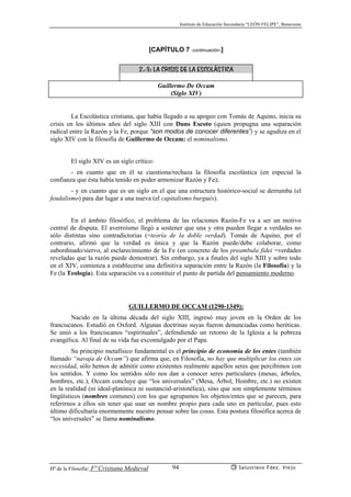 Instituto de Educación Secundaria “LEÓN FELIPE”, Benavente
Hª de la Filosofía: Fª Cristiana Medieval Salustiano Fdez. Viejo94
[CAPÍTULO 7 -continuación-]
2.-3: LA CRISIS DE LA ESCOLÁSTICA
Guillermo De Occam
(Siglo XIV)
La Escolástica cristiana, que había llegado a su apogeo con Tomás de Aquino, inicia su
crisis en los últimos años del siglo XIII con Duns Escoto (quien propugna una separación
radical entre la Razón y la Fe, porque “son modos de conocer diferentes”) y se agudiza en el
siglo XIV con la filosofía de Guillermo de Occam: el nominalismo.
El siglo XIV es un siglo crítico:
- en cuanto que en él se cuestiona/rechaza la filosofía escolástica (en especial la
confianza que ésta había tenido en poder armonizar Razón y Fe);
- y en cuanto que es un siglo en el que una estructura histórico-social se derrumba (el
feudalismo) para dar lugar a una nueva (el capitalismo burgués).
En el ámbito filosófico, el problema de las relaciones Razón-Fe va a ser un motivo
central de disputa. El averroísmo llegó a sostener que una y otra pueden llegar a verdades no
sólo distintas sino contradictorias (=teoría de la doble verdad). Tomás de Aquino, por el
contrario, afirmó que la verdad es única y que la Razón puede/debe colaborar, como
subordinado/siervo, al esclarecimiento de la Fe (en concreto de los preambula fidei =verdades
reveladas que la razón puede demostrar). Sin embargo, ya a finales del siglo XIII y sobre todo
en el XIV, comienza a establecerse una definitiva separación entre la Razón (la Filosofía) y la
Fe (la Teología). Esta separación va a constituir el punto de partida del pensamiento moderno.
GUILLERMO DE OCCAM (1290-1349):
Nacido en la última década del siglo XIII, ingresó muy joven en la Orden de los
franciscanos. Estudió en Oxford. Algunas doctrinas suyas fueron denunciadas como heréticas.
Se unió a los franciscanos “espirituales”, defendiendo un retorno de la Iglesia a la pobreza
evangélica. Al final de su vida fue excomulgado por el Papa.
Su principio metafísico fundamental es el principio de economía de los entes (también
llamado “navaja de Occam”) que afirma que, en Filosofía, no hay que multiplicar los entes sin
necesidad, sólo hemos de admitir como existentes realmente aquellos seres que percibimos con
los sentidos. Y como los sentidos sólo nos dan a conocer seres particulares (mesas, árboles,
hombres, etc.), Occam concluye que “los universales” (Mesa, Árbol, Hombre, etc.) no existen
en la realidad (ni ideal-platónica ni sustancial-aristotélica), sino que son simplemente términos
lingüísticos (nombres comunes) con los que agrupamos los objetos/entes que se parecen, para
referirnos a ellos sin tener que usar un nombre propio para cada uno en particular, pues esto
último dificultaría enormemente nuestro pensar sobre las cosas. Esta postura filosófica acerca de
“los universales” se llama nominalismo.
 