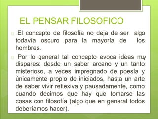 EL PENSAR FILOSOFICO
El concepto de filosofía no deja de ser algo
todavía oscuro para la mayoría de los
hombres.
Por lo general tal concepto evoca ideas muy
dispares: desde un saber arcano y un tanto
misterioso, a veces impregnado de poesía y
únicamente propio de iniciados, hasta un arte
de saber vivir reflexiva y pausadamente, como
cuando decimos que hay que tomarse las
cosas con filosofía (algo que en general todos
deberíamos hacer).
 
