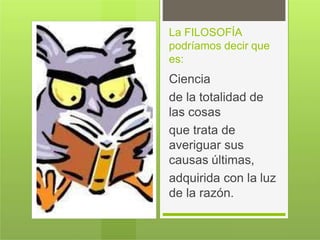 La FILOSOFÍA
podríamos decir que
es:
Ciencia
de la totalidad de
las cosas
que trata de
averiguar sus
causas últimas,
adquirida con la luz
de la razón.
 
