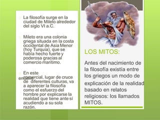 La filosofía surge en la
ciudad de Mileto alrededor
del siglo VI a.C.
Mileto era una colonia
griega situada en la costa
occidental de Asia Menor
(hoy Turquía), que se
había hecho fuerte y
poderosa gracias al
comercio marítimo.
En este
enclavecomercial, lugar de cruce
de diferentes culturas, va
a aparecer la filosofía
como el esfuerzo del
hombre por explicarse la
realidad que tiene ante sí
acudiendo a su sola
razón.
LOS MITOS:
Antes del nacimiento de
la filosofía existía entre
los griegos un modo de
explicación de la realidad
basado en relatos
religiosos: los llamados
MITOS.
 