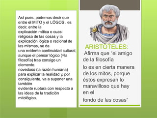 ARISTOTELES:
Afirma que “el amigo
de la filosofía
lo es en cierta manera
de los mitos, porque
éstos expresan lo
maravilloso que hay
en el
fondo de las cosas”
Así pues, podemos decir que
entre el MITO y el LÓGOS , es
decir, entre la
explicación mítica o cuasi
religiosa de las cosas y la
explicación lógica o racional de
las mismas, se da
una evidente continuidad cultural,
aunque el pensar lógico (=la
filosofía) trae consigo un
elemento
novedoso (la razón humana)
para explicar la realidad y, por
consiguiente, va a suponer una
también
evidente ruptura con respecto a
las ideas de la tradición
mitológica.
 