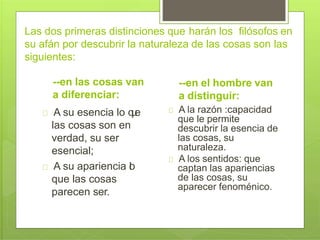 Las dos primeras distinciones que harán los filósofos en
su afán por descubrir la naturaleza de las cosas son las
siguientes:
--en las cosas van
a diferenciar:
A su esencia lo que
las cosas son en
verdad, su ser
esencial;
A su apariencia lo
que las cosas
parecen ser.
--en el hombre van
a distinguir:
A la razón :capacidad
que le permite
descubrir la esencia de
las cosas, su
naturaleza.
A los sentidos: que
captan las apariencias
de las cosas, su
aparecer fenoménico.
 