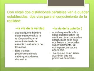 Con estas dos distinciones paralelas van a quedar
establecidas dos vías para el conocimiento de la
realidad:
--la vía de la verdad
aquella que el hombre
sigue cuando utiliza la
razón para llegar al
conocimiento de la
esencia o naturaleza de
las cosas.
Esta vía nos
proporciona ciencia
saber que podemos
demostrar.
--la vía de la opinión (
aquella que el hombre
sigue cuando utiliza los
sentidos para conocer las
cosas, pues ellos sólo
nos llevan a conocerlas
superficialmente, tal
como parecen ser, su
apariencia.
La opinión es un saber
aparente: que no
podemos demostrar.
 