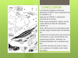CONCLUSION:
La Filosofía empieza cuando se
abandona el MITO como explicación de
la realidad y se
opta por el LÓGOS o explicación
racional de la misma:
Esta nueva explicación -lógica- de las
cosas afirma la idea de necesidad
natural, es
decir, afirma que en la naturaleza todo
sucede según ciertas leyes constantes,
las
cuales son la causa de lo que ocurre en
el Universo y cuyo conocimiento nos
proporciona ciencia . Además, los
primeros filósofos van a sostener que
hay
un primer principio de todo lo real o
una sustancia invariable para todas
las cosas.
 