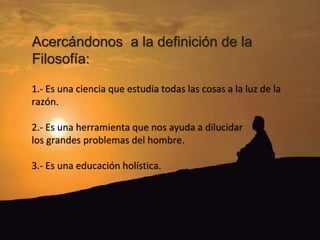 Acercándonos a la definición de la
Filosofía:
1.- Es una ciencia que estudia todas las cosas a la luz de la
razón.
2.- Es una herramienta que nos ayuda a dilucidar
los grandes problemas del hombre.
3.- Es una educación holística.
 