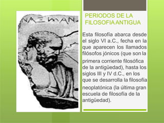 PERIODOS DE LA
FILOSOFIAANTIGUA
Esta filosofía abarca desde
el siglo VI a.C., fecha en la
que aparecen los llamados
filósofos jónicos (que son la
primera corriente filosófica
de la antigüedad), hasta los
siglos III y IV d.C., en los
que se desarrolla la filosofía
neoplatónica (la última gran
escuela de filosofía de la
antigüedad).
 