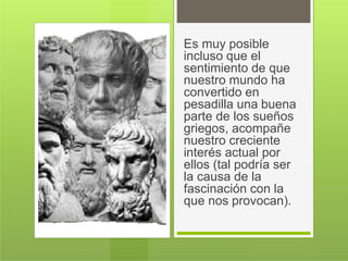 Es muy posible
incluso que el
sentimiento de que
nuestro mundo ha
convertido en
pesadilla una buena
parte de los sueños
griegos, acompañe
nuestro creciente
interés actual por
ellos (tal podría ser
la causa de la
fascinación con la
que nos provocan).
 
