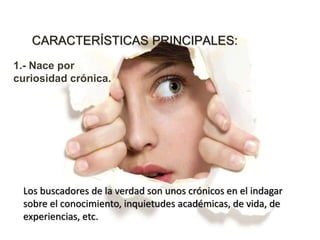 CARACTERÍSTICAS PRINCIPALES:
1.- Nace por
curiosidad crónica.
Los buscadores de la verdad son unos crónicos en el indagar
sobre el conocimiento, inquietudes académicas, de vida, de
experiencias, etc.
 