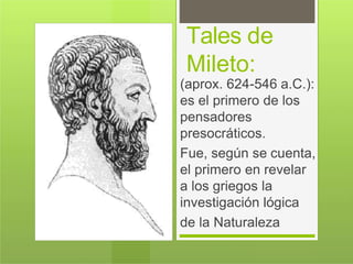 Tales de
Mileto:
(aprox. 624-546 a.C.):
es el primero de los
pensadores
presocráticos.
Fue, según se cuenta,
el primero en revelar
a los griegos la
investigación lógica
de la Naturaleza
 