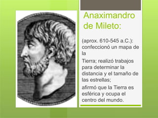Anaximandro
de Mileto:
(aprox. 610-545 a.C.):
confeccionó un mapa de
la
Tierra; realizó trabajos
para determinar la
distancia y el tamaño de
las estrellas;
afirmó que la Tierra es
esférica y ocupa el
centro del mundo.
 