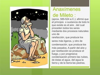 Anaxímenes
de Mileto :
(aprox. 585-524 a.C.): afirmó que
el principio o sustancia de todo lo
que existe es el aire , del cual
proceden todos los seres
mediante dos procesos naturales:
uno de
rarefacción, que produce los
seres más ligeros, y otro de
condensación, que produce los
más pesados. A partir del aire y
por rarefacción se produce el
fuego, y por progresiva
condensación primero las nubes,
de éstas el agua, del agua la
tierra y de la tierra las piedras.
 