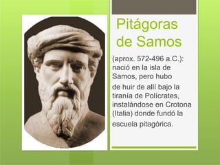 Pitágoras
de Samos
(aprox. 572-496 a.C.):
nació en la isla de
Samos, pero hubo
de huir de allí bajo la
tiranía de Polícrates,
instalándose en Crotona
(Italia) donde fundó la
escuela pitagórica.
 