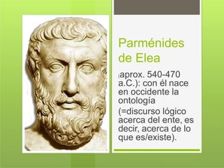 Parménides
de Elea
(aprox. 540-470
a.C.): con él nace
en occidente la
ontología
(=discurso lógico
acerca del ente, es
decir, acerca de lo
que es/existe).
 