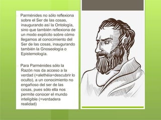 Parménides no sólo reflexiona
sobre el Ser de las cosas,
inaugurando así la Ontología,
sino que también reflexiona de
un modo explícito sobre cómo
llegamos al conocimiento del
Ser de las cosas, inaugurando
también la Gnoseología o
Epistemología.
Para Parménides sólo la
Razón nos da acceso a la
verdad (=alethéia=descubrir lo
oculto), a un conocimiento no
engañoso del ser de las
cosas, pues sólo ella nos
permite conocer el mundo
inteligible (=verdadera
realidad)
 