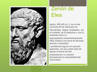 Zenón de
Elea
(aprox. 490-420 a.C.): es el más
conocido de los discípulos de
Parménides. Según Aristóteles, fue
el fundador de la dialéctica y nos lo
presenta como un
argumentador extraordinariamente
hábil. Elaboró una serie de famosas
aporías o paradojas
(=problemas lógicos sin solución
aparente), con las cuales trató de
apoyar la teoría del Ser
propuesta por su maestro
demostrando la imposibilidad del
movimiento
 
