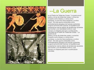 --La Guerra
es el Padre de Todas las Cosas: “La guerra esel
padre y el rey de todas las cosas; a unos los
muestra como dioses y a otros como
hombres; a unos los hace esclavos y a otros
libres”. De este guerra entendida como
enfrentamiento perpetuo de fuerzas contrarias,
surge la armonía del Cosmos: el equilibrio que
presenta los real es efecto de tendencias opuestas
que luchan y se neutralizan entre sí, que
vencen un instante para ser a continuación
vencidas.es el Padre de Todas las Cosas: “La
guerra es el
padre y el rey de todas las cosas; a unos los
muestra como dioses y a otros como
hombres; a unos los hace esclavos y a otros
libres”. De este guerra entendida como
enfrentamiento perpetuo de fuerzas contrarias,
surge la armonía del Cosmos: el equilibrio que
presenta los real es efecto de tendencias opuestas
que luchan y se neutralizan entre sí, que
vencen un instante para ser a continuación
vencidas.
 