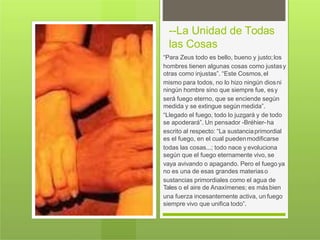 --La Unidad de Todas
las Cosas
“Para Zeus todo es bello, bueno y justo;los
hombres tienen algunas cosas como justasy
otras como injustas”. “Este Cosmos,el
mismo para todos, no lo hizo ningún diosni
ningún hombre sino que siempre fue, esy
será fuego eterno, que se enciende según
medida y se extingue según medida”.
“Llegado el fuego, todo lo juzgará y de todo
se apoderará”. Un pensador -Bréhier-ha
escrito al respecto: “La sustanciaprimordial
es el fuego, en el cual puedenmodificarse
todas las cosas...; todo nace y evoluciona
según que el fuego eternamente vivo, se
vaya avivando o apagando. Pero el fuego ya
no es una de esas grandes materiaso
sustancias primordiales como el agua de
Tales o el aire de Anaxímenes; es másbien
una fuerza incesantemente activa, un fuego
siempre vivo que unifica todo”.
 