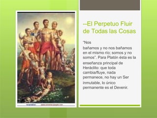 --El Perpetuo Fluir
de Todas las Cosas
“Nos
bañamos y no nos bañamos
en el mismo río; somos y no
somos”. Para Platón ésta es la
enseñanza principal de
Heráclito: que toda
cambia/fluye, nada
permanece, no hay un Ser
inmutable, lo único
permanente es el Devenir.
 