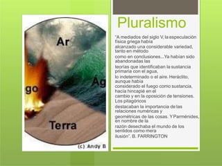 Pluralismo
“A mediados del siglo V, la especulación
física griega había
alcanzado una considerable variedad,
tanto en método
como en conclusiones...Ya habían sido
abandonadas las
teorías que identificaban la sustancia
primaria con el agua,
lo indeterminado o el aire. Heráclito,
aunque había
considerado el fuego como sustancia,
hacía hincapié en el
cambio y en la oposición de tensiones.
Los pitagóricos
destacaban la importancia de las
relaciones numéricas y
geométricas de las cosas. YParménides,
en nombre de la
razón desechaba el mundo de los
sentidos como mera
ilusión”. B. FARRINGTON
 