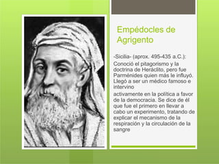 Empédocles de
Agrigento
-Sicilia- (aprox. 495-435 a.C.):
Conoció el pitagorismo y la
doctrina de Heráclito, pero fue
Parménides quien más le influyó.
Llegó a ser un médico famoso e
intervino
activamente en la política a favor
de la democracia. Se dice de él
que fue el primero en llevar a
cabo un experimento, tratando de
explicar el mecanismo de la
respiración y la circulación de la
sangre
 