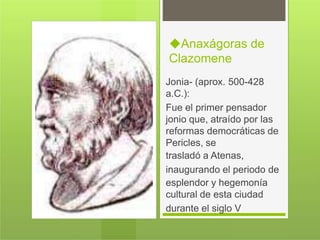 ◆Anaxágoras de
Clazomene
Jonia- (aprox. 500-428
a.C.):
Fue el primer pensador
jonio que, atraído por las
reformas democráticas de
Pericles, se
trasladó a Atenas,
inaugurando el periodo de
esplendor y hegemonía
cultural de esta ciudad
durante el siglo V
 