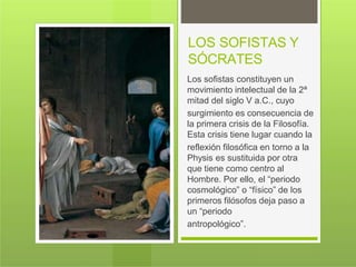 LOS SOFISTAS Y
SÓCRATES
Los sofistas constituyen un
movimiento intelectual de la 2ª
mitad del siglo V a.C., cuyo
surgimiento es consecuencia de
la primera crisis de la Filosofía.
Esta crisis tiene lugar cuando la
reflexión filosófica en torno a la
Physis es sustituida por otra
que tiene como centro al
Hombre. Por ello, el “periodo
cosmológico” o “físico” de los
primeros filósofos deja paso a
un “periodo
antropológico”.
 