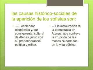 las causas histórico-sociales de
la aparición de los sofistas son:
--El esplendor
económico y, por
consiguiente, cultural
de Atenas, junto con
su preponderancia
política y militar.
--Y la instauración de
la democracia en
Atenas, que conlleva
la irrupción de las
masas ciudadanas
en la vida pública.
 