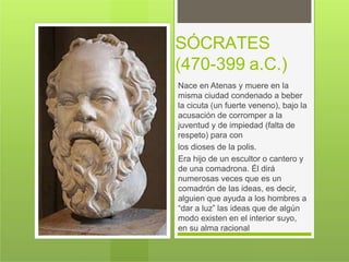 SÓCRATES
(470-399 a.C.)
Nace en Atenas y muere en la
misma ciudad condenado a beber
la cicuta (un fuerte veneno), bajo la
acusación de corromper a la
juventud y de impiedad (falta de
respeto) para con
los dioses de la polis.
Era hijo de un escultor o cantero y
de una comadrona. Él dirá
numerosas veces que es un
comadrón de las ideas, es decir,
alguien que ayuda a los hombres a
“dar a luz” las ideas que de algún
modo existen en el interior suyo,
en su alma racional
 