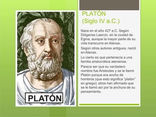 PLATÓN
(Siglo IV a.C.)
Nace en el año 427 a.C. Según
Diógenes Laercio, en la ciudad de
Egina, aunque la mayor parte de su
vida transcurre en Atenas.
Según otros autores antiguos, nació
en Atenas.
Lo cierto es que pertenecía a una
familia aristocrática ateniense.
Parece ser que su verdadero
nombre fue Aristocles y se le llamó
Platón porque era ancho de
hombros (que esto significa “platón”
en griego); otros han afirmado que
se le llamó así por la anchura de su
pensamiento.
 