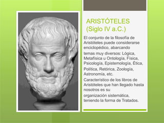 ARISTÓTELES
(Siglo IV a.C.)
El conjunto de la filosofía de
Aristóteles puede considerarse
enciclopédico, abarcando
temas muy diversos: Lógica,
Metafísica u Ontología, Física,
Psicología, Epistemología, Ética,
Política, Retórica, Zoología,
Astronomía, etc.
Característico de los libros de
Aristóteles que han llegado hasta
nosotros es su
organización sistemática,
teniendo la forma de Tratados.
 