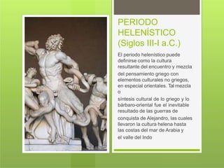 PERIODO
HELENÍSTICO
(Siglos III-I a.C.)
El periodo helenístico puede
definirse como la cultura
resultante del encuentro y mezcla
del pensamiento griego con
elementos culturales no griegos,
en especial orientales. Tal mezcla
o
síntesis cultural de lo griego y lo
bárbaro-oriental fue el inevitable
resultado de las guerras de
conquista de Alejandro, las cuales
llevaron la cultura helena hasta
las costas del mar de Arabia y
el valle del Indo
 