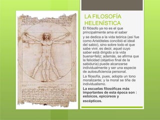 LA FILOSOFÍA
HELENÍSTICA
El filósofo ya no es el que
principalmente ama el saber
y se dedica a la vida teórica (así fue
como Aristóteles concibió el ideal
del sabio), sino sobre todo el que
sabe vivir, es decir, aquel cuyo
saber está dirigido a la vida
buena=feliz; además, se afirma que
la felicidad (objetivo final de la
sabiduría) puede alcanzarse
individualmente y ser una especie
de autosuficiencia personal.
La filosofía, pues, adopta un tono
moralizante; y la moral se tiñe de
individualismo.
La escuelas filosóficas más
importantes de esta época son :
estoicos, epicúreos y
escépticos.
 